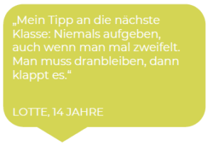 Lotte, 14 Jahre: Mein Tipp an die nächste Klasse: Niemals aufgeben, auch wenn man mal zweifelt. Man muss dranbleiben, dann klappt es.